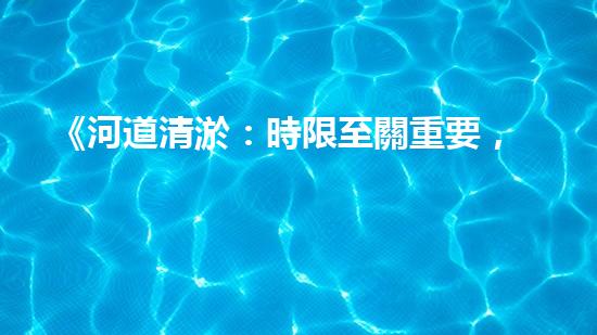 《河道清淤：時限至關重要，盡快恢復暢通水道！》